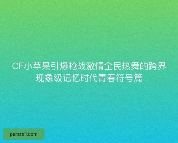CF小苹果引爆枪战激情全民热舞的跨界现象级记忆时代青春符号篇