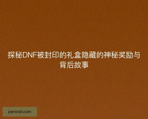 探秘DNF被封印的礼盒隐藏的神秘奖励与背后故事
