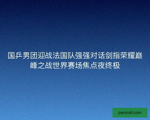 国乒男团迎战法国队强强对话剑指荣耀巅峰之战世界赛场焦点夜终极