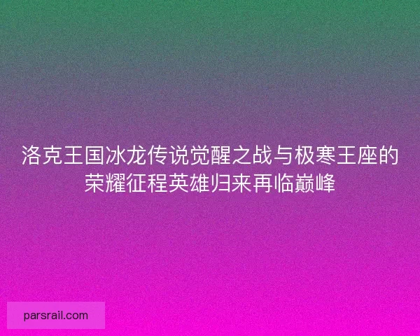 洛克王国冰龙传说觉醒之战与极寒王座的荣耀征程英雄归来再临巅峰