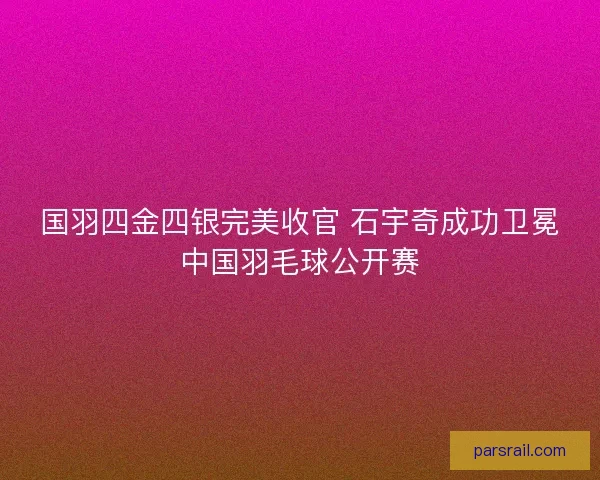 国羽四金四银完美收官 石宇奇成功卫冕中国羽毛球公开赛
