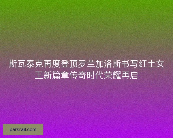 斯瓦泰克再度登顶罗兰加洛斯书写红土女王新篇章传奇时代荣耀再启