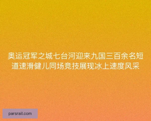 奥运冠军之城七台河迎来九国三百余名短道速滑健儿同场竞技展现冰上速度风采