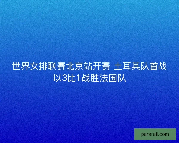 世界女排联赛北京站开赛 土耳其队首战以3比1战胜法国队