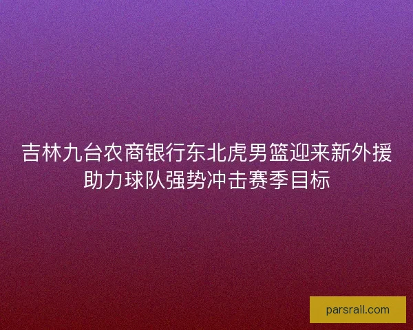 吉林九台农商银行东北虎男篮迎来新外援助力球队强势冲击赛季目标