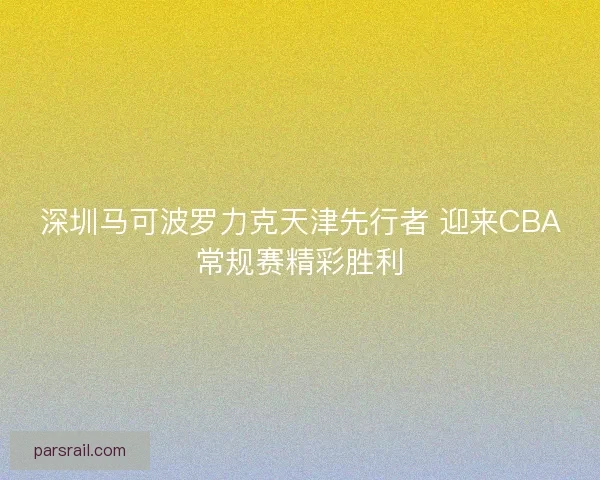深圳马可波罗力克天津先行者 迎来CBA常规赛精彩胜利