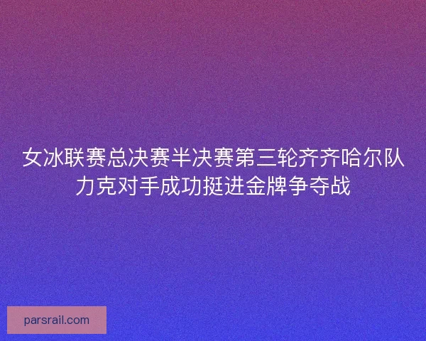 女冰联赛总决赛半决赛第三轮齐齐哈尔队力克对手成功挺进金牌争夺战