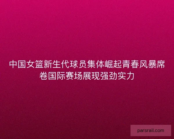 中国女篮新生代球员集体崛起青春风暴席卷国际赛场展现强劲实力 中国女篮新生代球员集体崛起青春风暴席卷国际赛场展现强劲实力