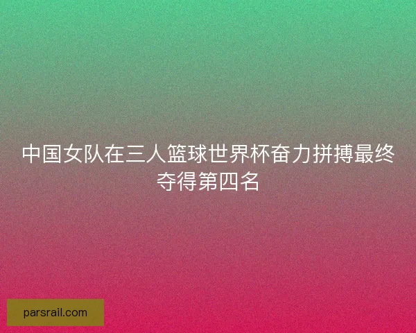 中国女队在三人篮球世界杯奋力拼搏最终夺得第四名