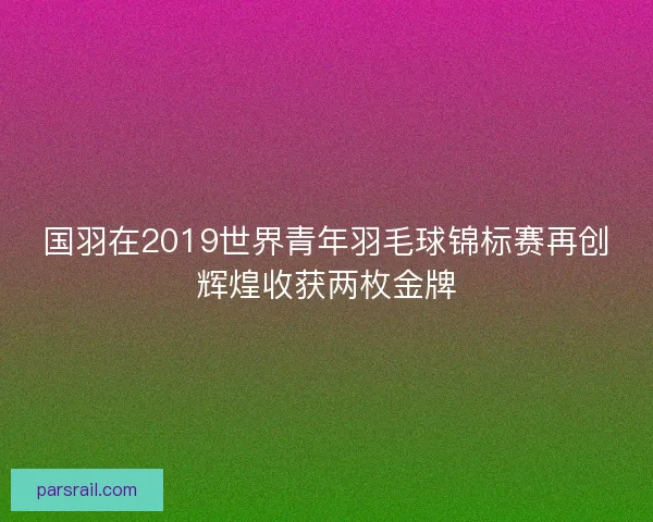 国羽在2019世界青年羽毛球锦标赛再创辉煌收获两枚金牌