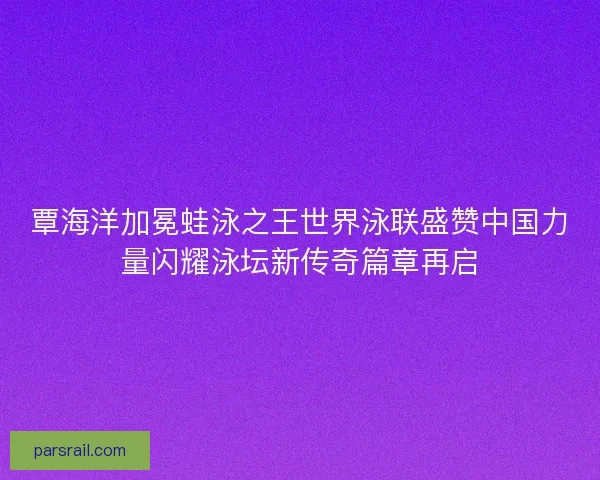 覃海洋加冕蛙泳之王世界泳联盛赞中国力量闪耀泳坛新传奇篇章再启