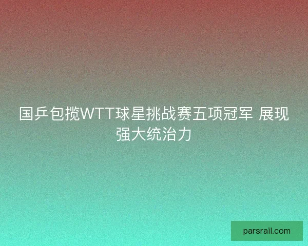 国乒包揽WTT球星挑战赛五项冠军 展现强大统治力 国乒包揽WTT球星挑战赛五项冠军 展现强大统治力