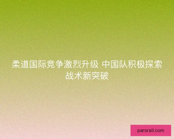 柔道国际竞争激烈升级 中国队积极探索战术新突破